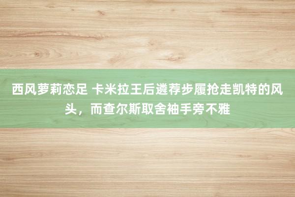 西风萝莉恋足 卡米拉王后遴荐步履抢走凯特的风头，而查尔斯取舍袖手旁不雅
