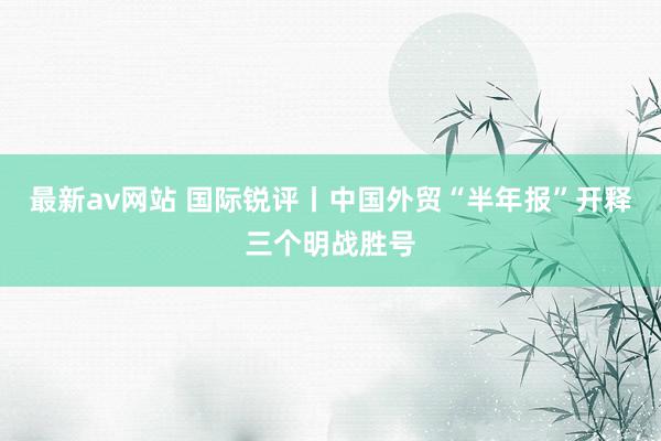 最新av网站 国际锐评丨中国外贸“半年报”开释三个明战胜号