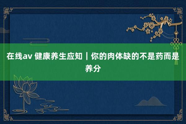在线av 健康养生应知|你的肉体缺的不是药而是养分