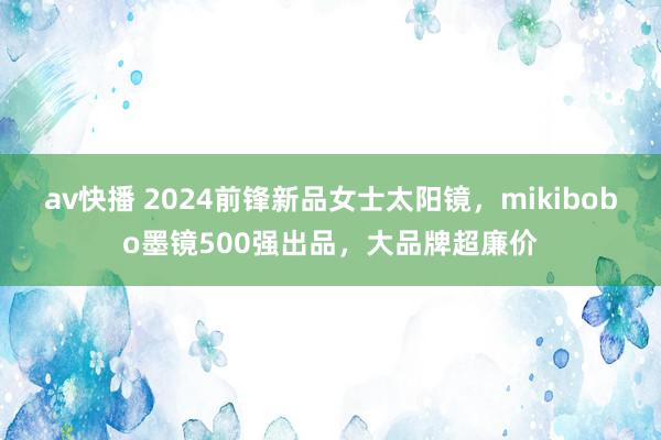 av快播 2024前锋新品女士太阳镜，mikibobo墨镜500强出品，大品牌超廉价