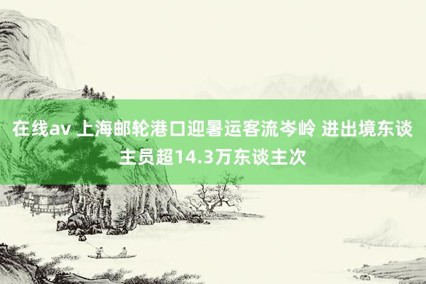 在线av 上海邮轮港口迎暑运客流岑岭 进出境东谈主员超14.3万东谈主次