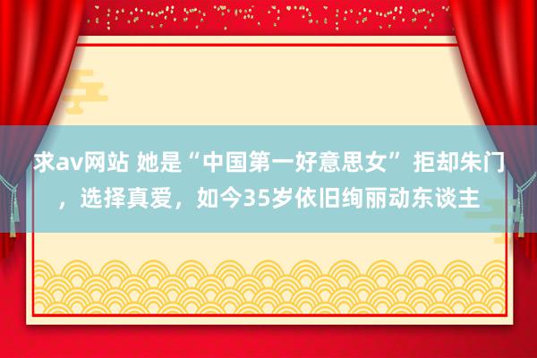 求av网站 她是“中国第一好意思女” 拒却朱门，选择真爱，如今35岁依旧绚丽动东谈主