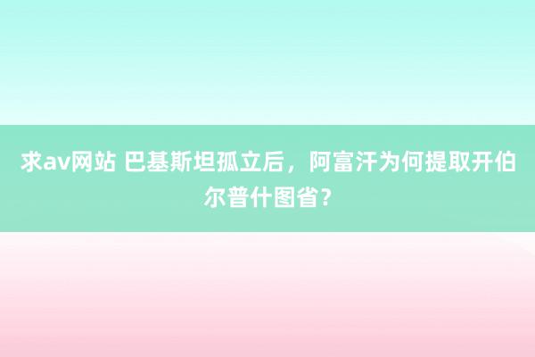 求av网站 巴基斯坦孤立后，阿富汗为何提取开伯尔普什图省？