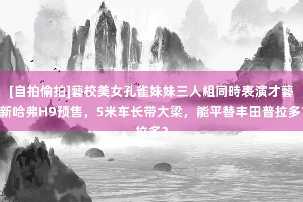 [自拍偷拍]藝校美女孔雀妹妹三人組同時表演才藝 新哈弗H9预售，5米车长带大梁，能平替丰田普拉多？