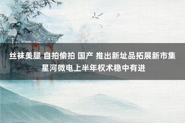 丝袜美腿 自拍偷拍 国产 推出新址品拓展新市集 星河微电上半年权术稳中有进