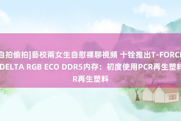 自拍偷拍]藝校兩女生自慰裸聊視頻 十铨推出T-FORCE DELTA RGB ECO DDR5内存：初度使用PCR再生塑料