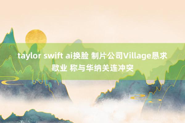 taylor swift ai换脸 制片公司Village恳求歇业 称与华纳关连冲突