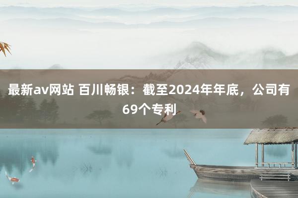 最新av网站 百川畅银：截至2024年年底，公司有69个专利