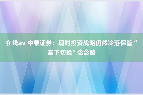 在线av 中泰证券：现时投资战略仍然冷落保管“高下切换”念念路