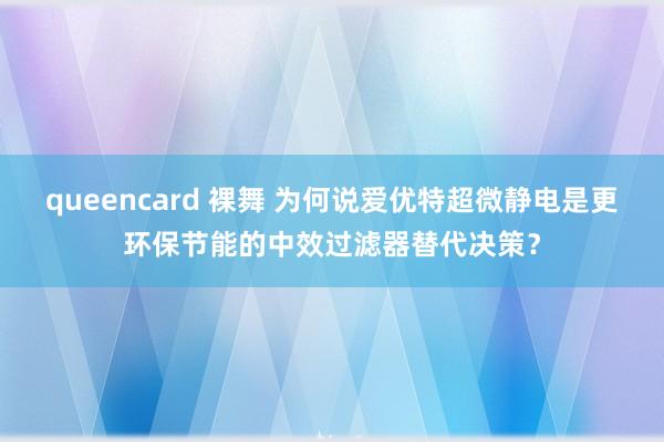 queencard 裸舞 为何说爱优特超微静电是更环保节能的中效过滤器替代决策？