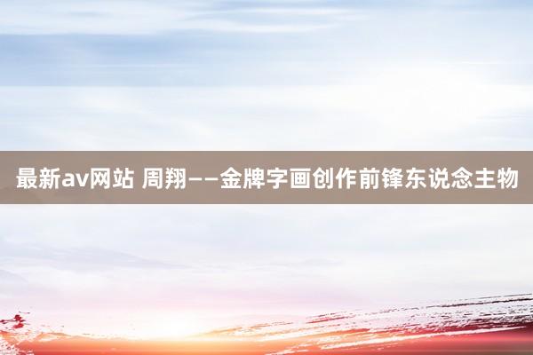 最新av网站 周翔——金牌字画创作前锋东说念主物