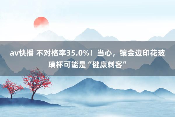 av快播 不对格率35.0%！当心，镶金边印花玻璃杯可能是“健康刺客”