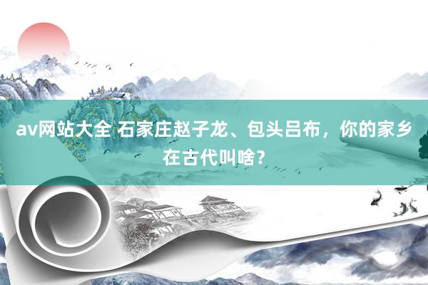 av网站大全 石家庄赵子龙、包头吕布，你的家乡在古代叫啥？