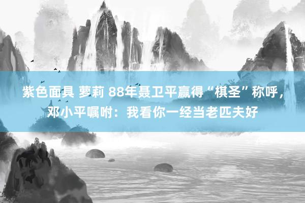 紫色面具 萝莉 88年聂卫平赢得“棋圣”称呼，邓小平嘱咐：我看你一经当老匹夫好