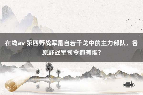 在线av 第四野战军是自若干戈中的主力部队，各原野战军司令都有谁？