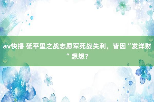 av快播 砥平里之战志愿军死战失利，皆因“发洋财”想想？