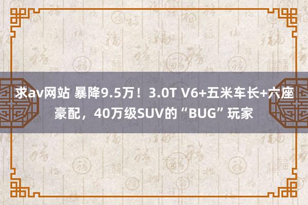 求av网站 暴降9.5万！3.0T V6+五米车长+六座豪配，40万级SUV的“BUG”玩家