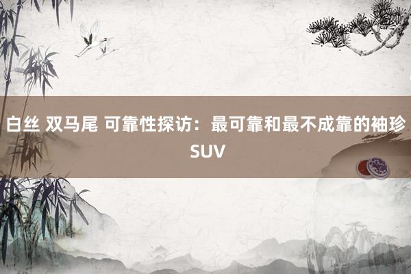 白丝 双马尾 可靠性探访：最可靠和最不成靠的袖珍 SUV