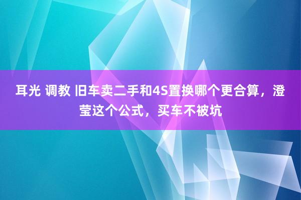 耳光 调教 旧车卖二手和4S置换哪个更合算，澄莹这个公式，买车不被坑