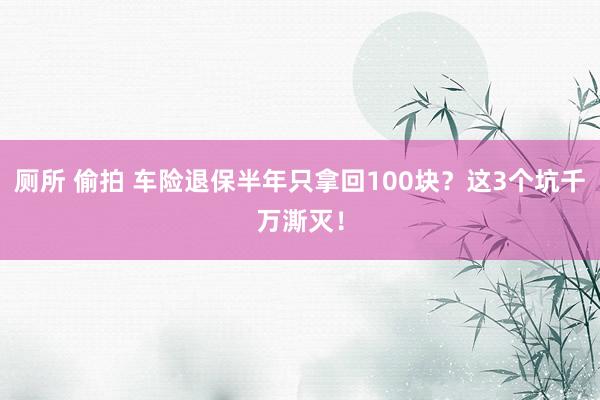 厕所 偷拍 车险退保半年只拿回100块？这3个坑千万澌灭！