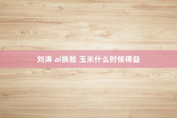 刘涛 ai换脸 玉米什么时候得益