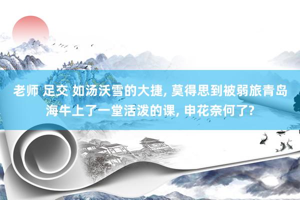 老师 足交 如汤沃雪的大捷, 莫得思到被弱旅青岛海牛上了一堂活泼的课, 申花奈何了?
